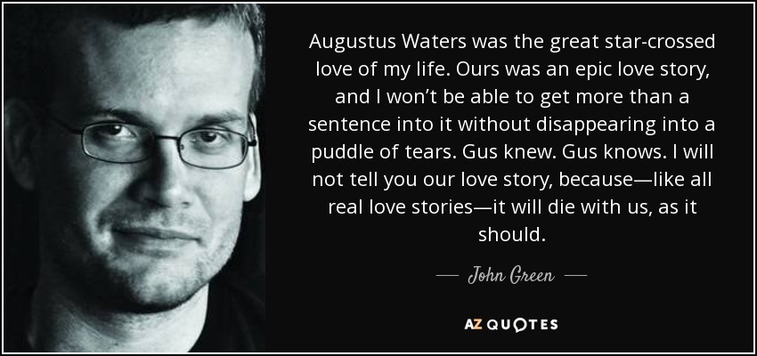 Augustus Waters was the great star-crossed love of my life. Ours was an epic love story, and I won’t be able to get more than a sentence into it without disappearing into a puddle of tears. Gus knew. Gus knows. I will not tell you our love story, because—like all real love stories—it will die with us, as it should. - John Green
