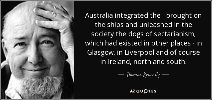 Australia integrated the - brought on the ships and unleashed in the society the dogs of sectarianism, which had existed in other places - in Glasgow, in Liverpool and of course in Ireland, north and south. - Thomas Keneally