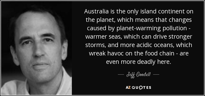 Australia is the only island continent on the planet, which means that changes caused by planet-warming pollution - warmer seas, which can drive stronger storms, and more acidic oceans, which wreak havoc on the food chain - are even more deadly here. - Jeff Goodell