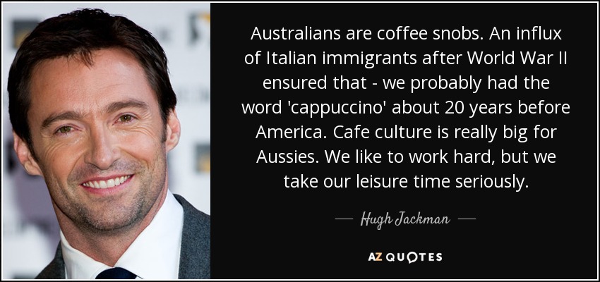 Australians are coffee snobs. An influx of Italian immigrants after World War II ensured that - we probably had the word 'cappuccino' about 20 years before America. Cafe culture is really big for Aussies. We like to work hard, but we take our leisure time seriously. - Hugh Jackman