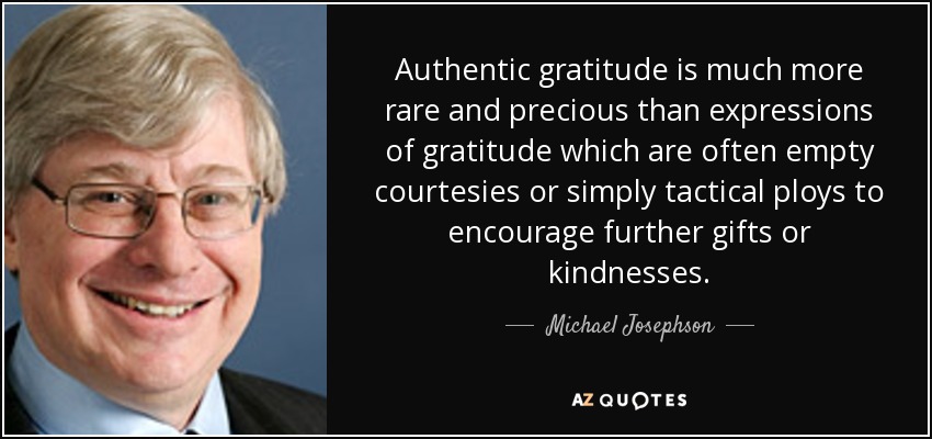 Authentic gratitude is much more rare and precious than expressions of gratitude which are often empty courtesies or simply tactical ploys to encourage further gifts or kindnesses. - Michael Josephson