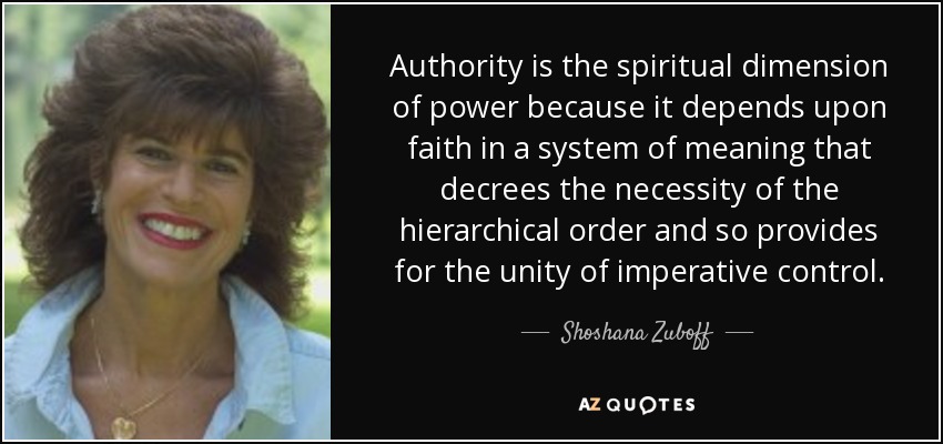 Authority is the spiritual dimension of power because it depends upon faith in a system of meaning that decrees the necessity of the hierarchical order and so provides for the unity of imperative control. - Shoshana Zuboff