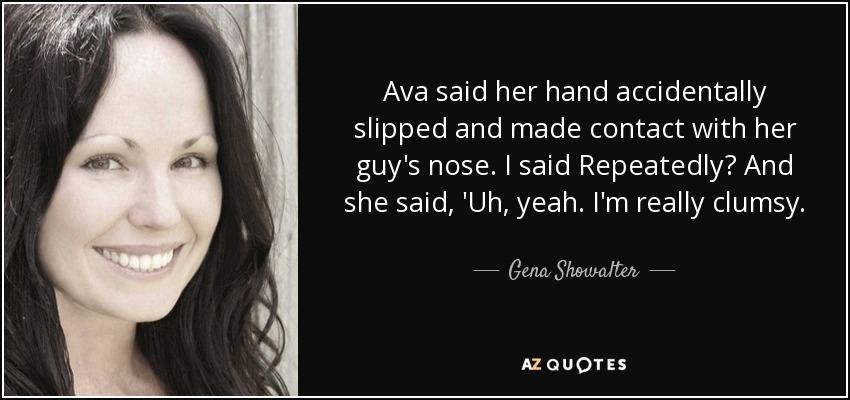 Ava said her hand accidentally slipped and made contact with her guy's nose. I said Repeatedly? And she said, 'Uh, yeah. I'm really clumsy. - Gena Showalter