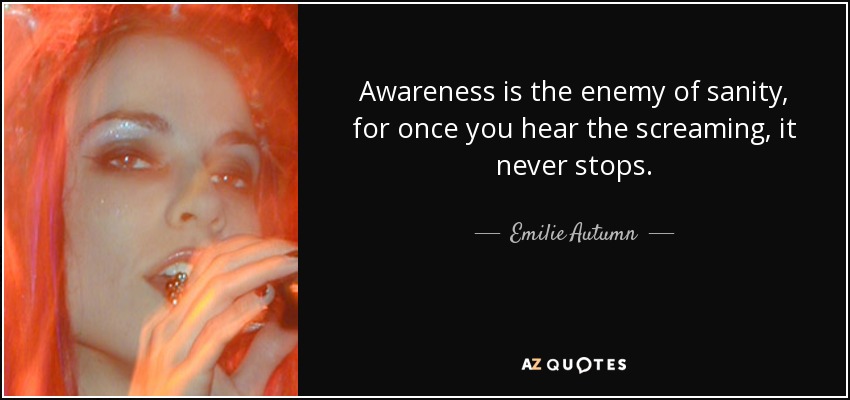 Awareness is the enemy of sanity, for once you hear the screaming, it never stops. - Emilie Autumn