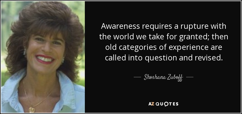 Awareness requires a rupture with the world we take for granted; then old categories of experience are called into question and revised. - Shoshana Zuboff