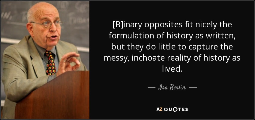 [B]inary opposites fit nicely the formulation of history as written, but they do little to capture the messy, inchoate reality of history as lived. - Ira Berlin