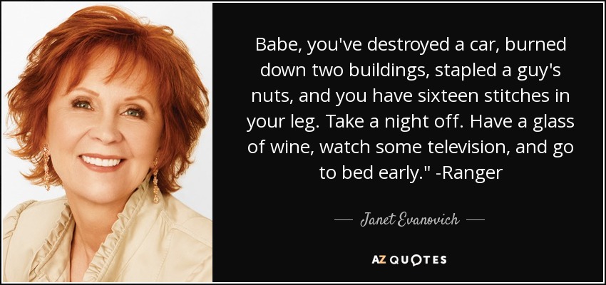 Babe, you've destroyed a car, burned down two buildings, stapled a guy's nuts, and you have sixteen stitches in your leg. Take a night off. Have a glass of wine, watch some television, and go to bed early.