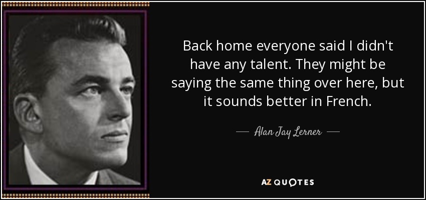 Back home everyone said I didn't have any talent. They might be saying the same thing over here, but it sounds better in French. - Alan Jay Lerner