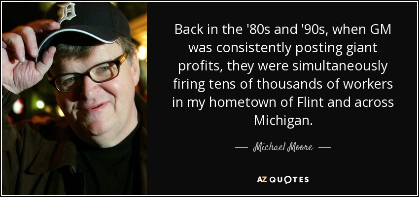 Back in the '80s and '90s, when GM was consistently posting giant profits, they were simultaneously firing tens of thousands of workers in my hometown of Flint and across Michigan. - Michael Moore