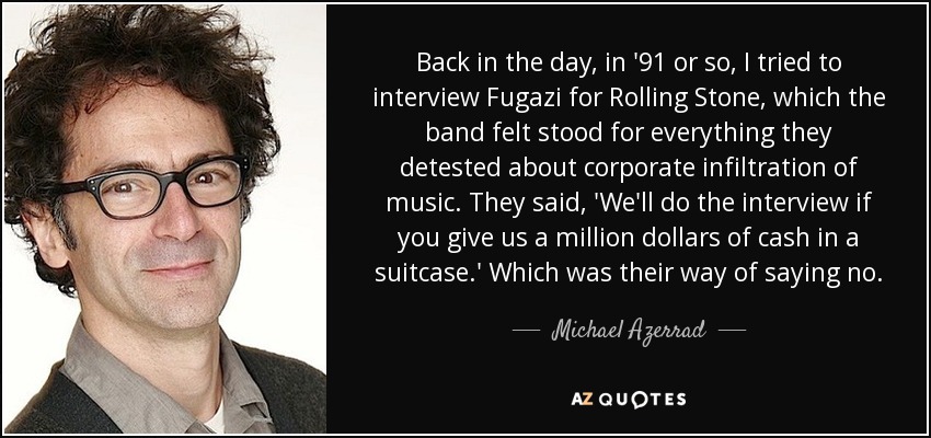 Back in the day, in '91 or so, I tried to interview Fugazi for Rolling Stone, which the band felt stood for everything they detested about corporate infiltration of music. They said, 'We'll do the interview if you give us a million dollars of cash in a suitcase.' Which was their way of saying no. - Michael Azerrad