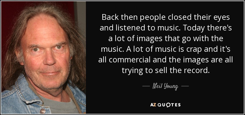 Back then people closed their eyes and listened to music. Today there's a lot of images that go with the music. A lot of music is crap and it's all commercial and the images are all trying to sell the record. - Neil Young