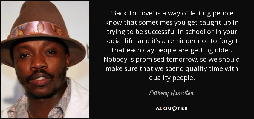 'Back To Love' is a way of letting people know that sometimes you get caught up in trying to be successful in school or in your social life, and it's a reminder not to forget that each day people are getting older. Nobody is promised tomorrow, so we should make sure that we spend quality time with quality people. - Anthony Hamilton