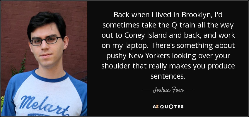 Cuando vivía en Brooklyn, a veces cogía el tren Q hasta Coney Island y volvía para trabajar con el portátil. Hay algo en los insistentes neoyorquinos que te miran por encima del hombro que te hace producir frases. - Joshua Foer