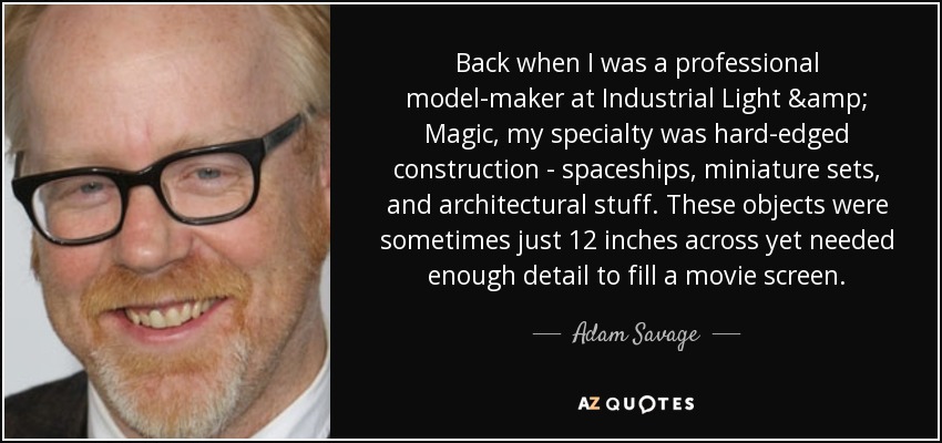 Back when I was a professional model-maker at Industrial Light & Magic, my specialty was hard-edged construction - spaceships, miniature sets, and architectural stuff. These objects were sometimes just 12 inches across yet needed enough detail to fill a movie screen. - Adam Savage