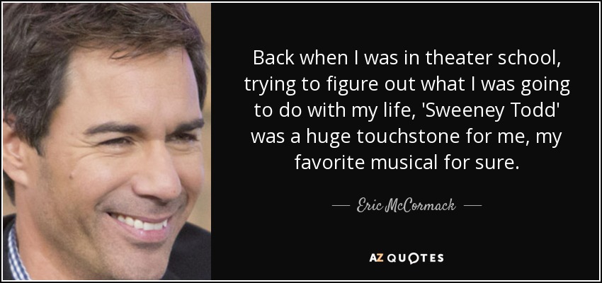 Back when I was in theater school, trying to figure out what I was going to do with my life, 'Sweeney Todd' was a huge touchstone for me, my favorite musical for sure. - Eric McCormack