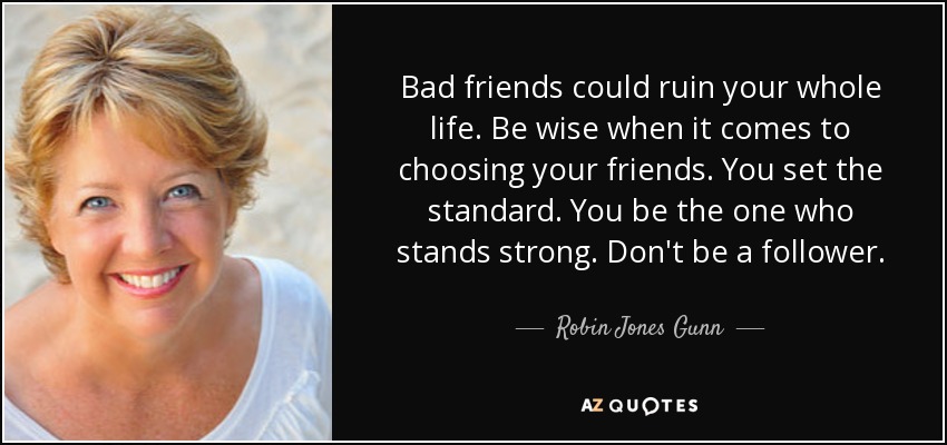 Bad friends could ruin your whole life. Be wise when it comes to choosing your friends. You set the standard. You be the one who stands strong. Don't be a follower. - Robin Jones Gunn