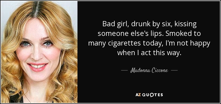 Bad girl, drunk by six, kissing someone else's lips. Smoked to many cigarettes today, I'm not happy when I act this way. - Madonna Ciccone