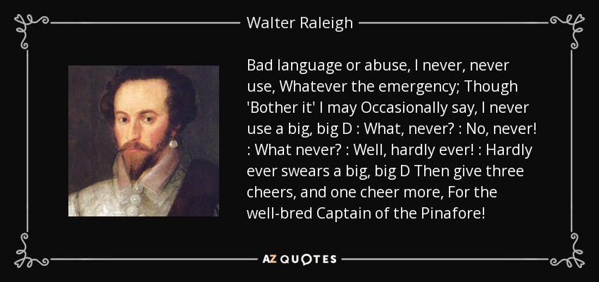 Bad language or abuse, I never, never use, Whatever the emergency; Though 'Bother it' I may Occasionally say, I never use a big, big D : What, never? : No, never! : What never? : Well, hardly ever! : Hardly ever swears a big, big D Then give three cheers, and one cheer more, For the well-bred Captain of the Pinafore! - Walter Raleigh