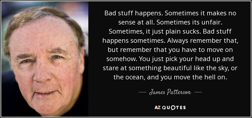 Bad stuff happens. Sometimes it makes no sense at all. Sometimes its unfair. Sometimes, it just plain sucks. Bad stuff happens sometimes. Always remember that, but remember that you have to move on somehow. You just pick your head up and stare at something beautiful like the sky, or the ocean, and you move the hell on. - James Patterson