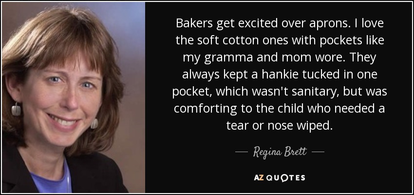 Bakers get excited over aprons. I love the soft cotton ones with pockets like my gramma and mom wore. They always kept a hankie tucked in one pocket, which wasn't sanitary, but was comforting to the child who needed a tear or nose wiped. - Regina Brett