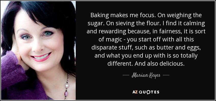 Baking makes me focus. On weighing the sugar. On sieving the flour. I find it calming and rewarding because, in fairness, it is sort of magic - you start off with all this disparate stuff, such as butter and eggs, and what you end up with is so totally different. And also delicious. - Marian Keyes