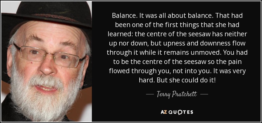 Balance. It was all about balance. That had been one of the first things that she had learned: the centre of the seesaw has neither up nor down, but upness and downness flow through it while it remains unmoved. You had to be the centre of the seesaw so the pain flowed through you, not into you. It was very hard. But she could do it! - Terry Pratchett