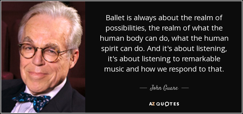 El ballet siempre trata del reino de las posibilidades, de lo que el cuerpo humano puede hacer, de lo que el espíritu humano puede hacer. Y se trata de escuchar, de escuchar música extraordinaria y de cómo respondemos a ella. - John Guare