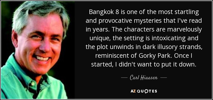 Bangkok 8 is one of the most startling and provocative mysteries that I've read in years. The characters are marvelously unique, the setting is intoxicating and the plot unwinds in dark illusory strands, reminiscent of Gorky Park. Once I started, I didn't want to put it down. - Carl Hiaasen