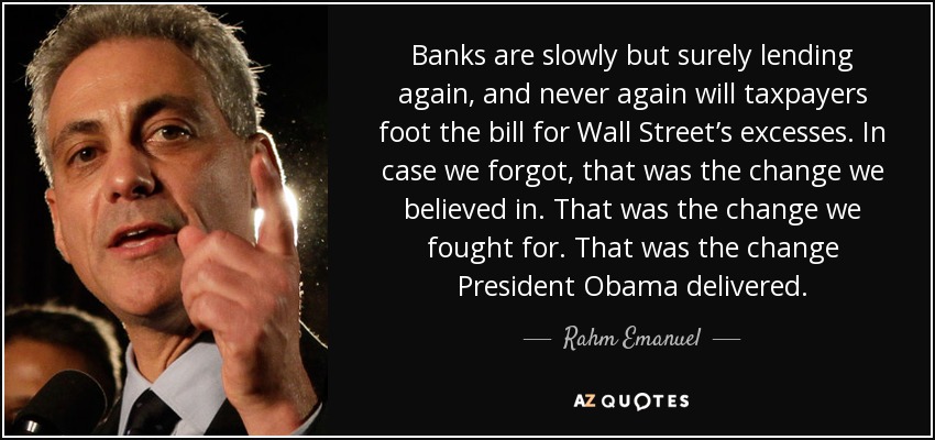 Los bancos están volviendo a conceder préstamos, lenta pero inexorablemente, y nunca más los contribuyentes pagarán la factura de los excesos de Wall Street. Por si lo habíamos olvidado, ése era el cambio en el que creíamos. Ese fue el cambio por el que luchamos. Ese fue el cambio que logró el Presidente Obama. - Rahm Emanuel