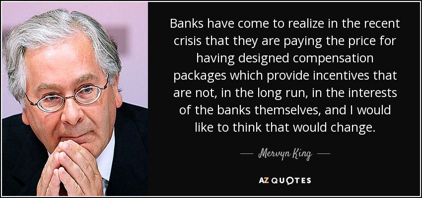 Banks have come to realize in the recent crisis that they are paying the price for having designed compensation packages which provide incentives that are not, in the long run, in the interests of the banks themselves, and I would like to think that would change. - Mervyn King