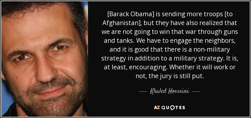 [Barack Obama] is sending more troops [to Afghanistan], but they have also realized that we are not going to win that war through guns and tanks. We have to engage the neighbors, and it is good that there is a non-military strategy in addition to a military strategy. It is, at least, encouraging. Whether it will work or not, the jury is still put. - Khaled Hosseini