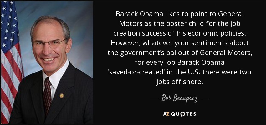 Barack Obama likes to point to General Motors as the poster child for the job creation success of his economic policies. However, whatever your sentiments about the government's bailout of General Motors, for every job Barack Obama 'saved-or-created' in the U.S. there were two jobs off shore. - Bob Beauprez