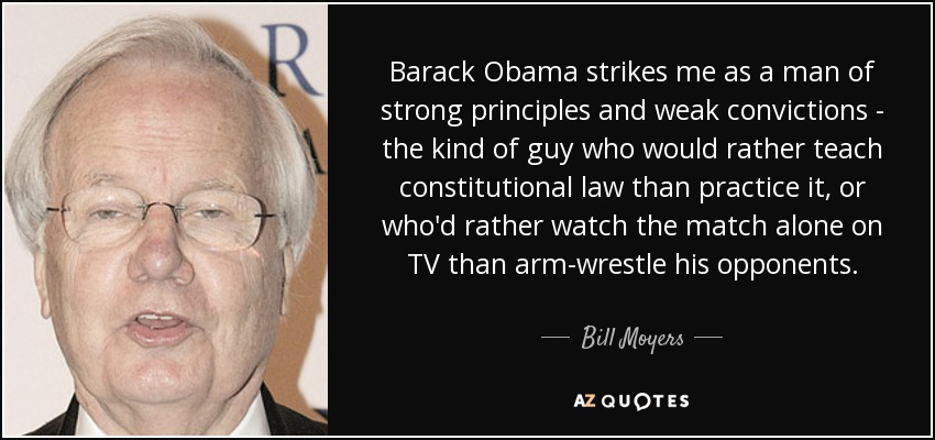 Barack Obama strikes me as a man of strong principles and weak convictions - the kind of guy who would rather teach constitutional law than practice it, or who'd rather watch the match alone on TV than arm-wrestle his opponents. - Bill Moyers