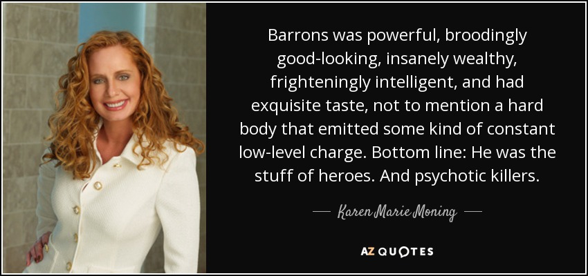 Barrons was powerful, broodingly good-looking, insanely wealthy, frighteningly intelligent, and had exquisite taste, not to mention a hard body that emitted some kind of constant low-level charge. Bottom line: He was the stuff of heroes. And psychotic killers. - Karen Marie Moning