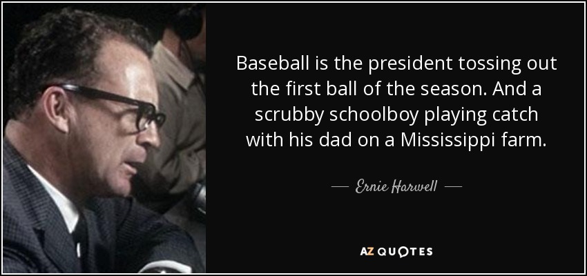 Baseball is the president tossing out the first ball of the season. And a scrubby schoolboy playing catch with his dad on a Mississippi farm. - Ernie Harwell