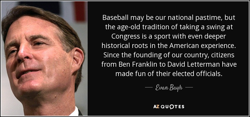 Baseball may be our national pastime, but the age-old tradition of taking a swing at Congress is a sport with even deeper historical roots in the American experience. Since the founding of our country, citizens from Ben Franklin to David Letterman have made fun of their elected officials. - Evan Bayh