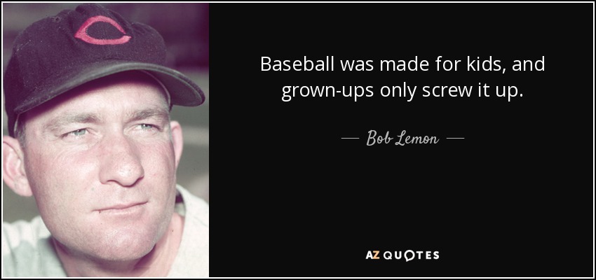 Baseball was made for kids, and grown-ups only screw it up. - Bob Lemon