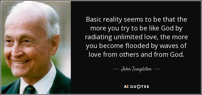 Basic reality seems to be that the more you try to be like God by radiating unlimited love, the more you become flooded by waves of love from others and from God. - John Templeton