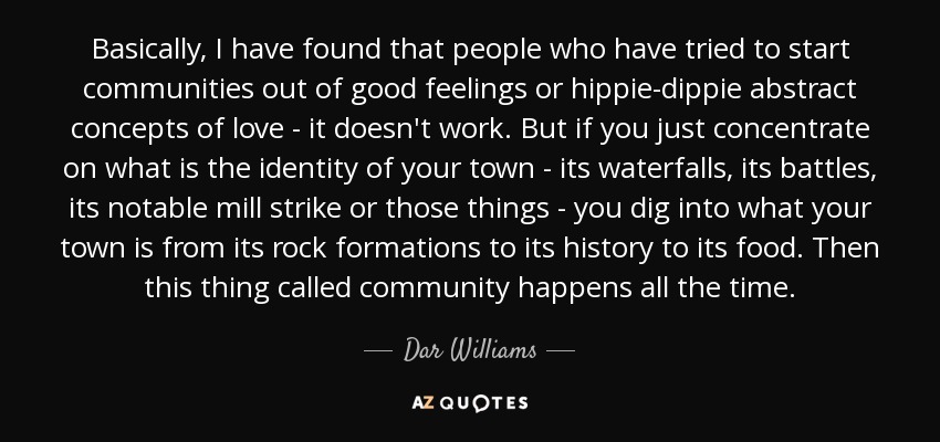 Basically, I have found that people who have tried to start communities out of good feelings or hippie-dippie abstract concepts of love - it doesn't work. But if you just concentrate on what is the identity of your town - its waterfalls, its battles, its notable mill strike or those things - you dig into what your town is from its rock formations to its history to its food. Then this thing called community happens all the time. - Dar Williams