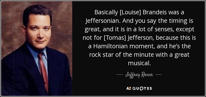 Basically [Louise] Brandeis was a Jeffersonian. And you say the timing is great, and it is in a lot of senses, except not for [Tomas] Jefferson, because this is a Hamiltonian moment, and he's the rock star of the minute with a great musical. - Jeffrey Rosen