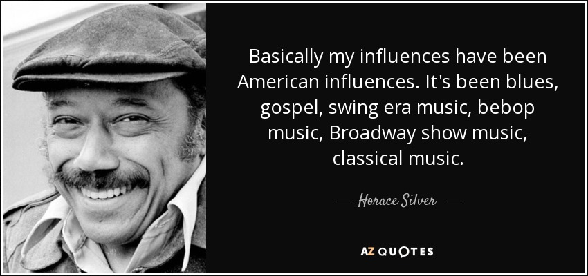 Basically my influences have been American influences. It's been blues, gospel, swing era music, bebop music, Broadway show music, classical music. - Horace Silver