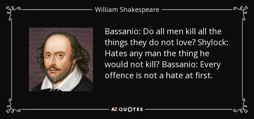 Bassanio: Do all men kill all the things they do not love? Shylock: Hates any man the thing he would not kill? Bassanio: Every offence is not a hate at first. - William Shakespeare