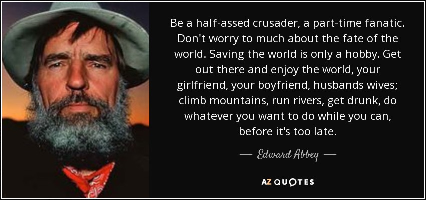 Be a half-assed crusader, a part-time fanatic. Don't worry to much about the fate of the world. Saving the world is only a hobby. Get out there and enjoy the world, your girlfriend, your boyfriend, husbands wives; climb mountains, run rivers, get drunk, do whatever you want to do while you can, before it's too late. - Edward Abbey