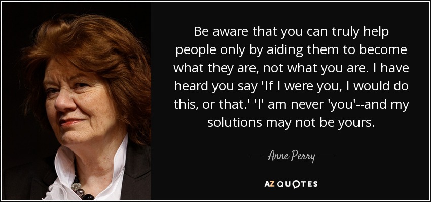 Sé consciente de que sólo puedes ayudar de verdad a las personas ayudándolas a convertirse en lo que son, no en lo que tú eres. Te he oído decir: "Si yo fuera tú, haría esto o aquello". Yo nunca soy tú, y mis soluciones pueden no ser las tuyas. - Anne Perry