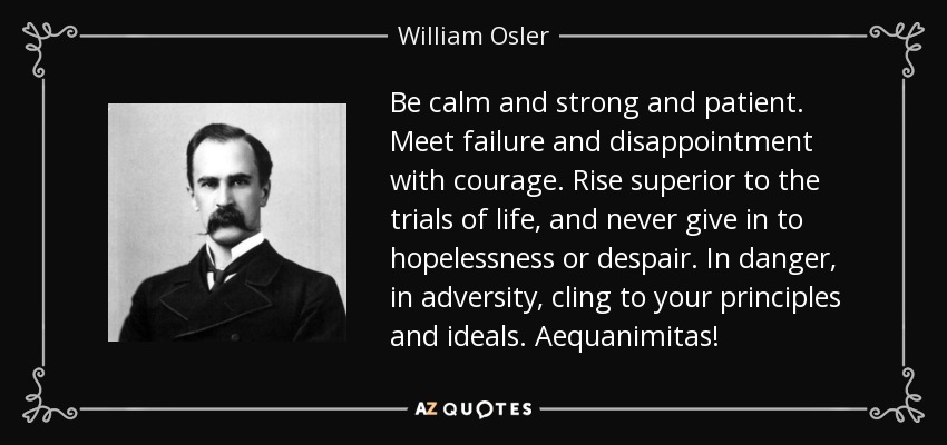 Be calm and strong and patient. Meet failure and disappointment with courage. Rise superior to the trials of life, and never give in to hopelessness or despair. In danger, in adversity, cling to your principles and ideals. Aequanimitas! - William Osler