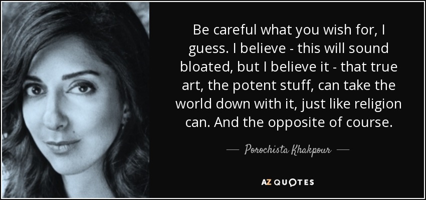 Be careful what you wish for, I guess. I believe - this will sound bloated, but I believe it - that true art, the potent stuff, can take the world down with it, just like religion can. And the opposite of course. - Porochista Khakpour