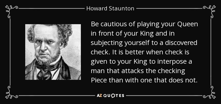 Be cautious of playing your Queen in front of your King and in subjecting yourself to a discovered check. It is better when check is given to your King to interpose a man that attacks the checking Piece than with one that does not. - Howard Staunton