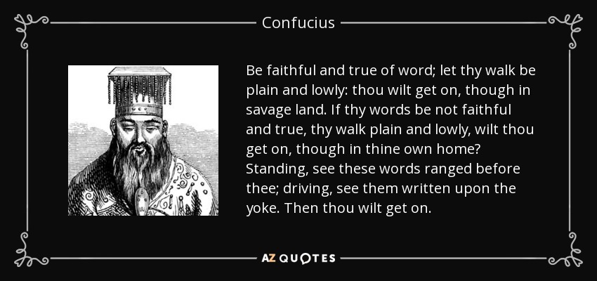 Be faithful and true of word; let thy walk be plain and lowly: thou wilt get on, though in savage land. If thy words be not faithful and true, thy walk plain and lowly, wilt thou get on, though in thine own home? Standing, see these words ranged before thee; driving, see them written upon the yoke. Then thou wilt get on. - Confucius
