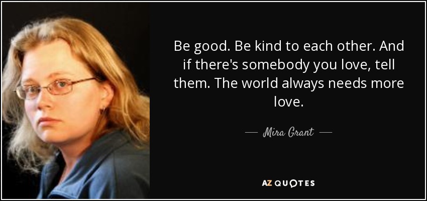 Be good. Be kind to each other. And if there's somebody you love, tell them. The world always needs more love. - Mira Grant