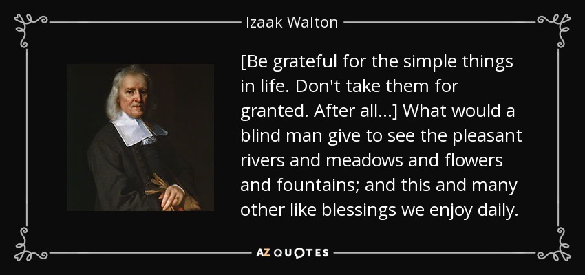 [Be grateful for the simple things in life. Don't take them for granted. After all...] What would a blind man give to see the pleasant rivers and meadows and flowers and fountains; and this and many other like blessings we enjoy daily. - Izaak Walton
